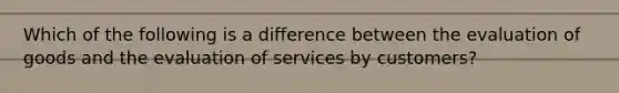 Which of the following is a difference between the evaluation of goods and the evaluation of services by customers?