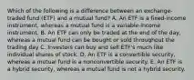 Which of the following is a difference between an exchange-traded fund (ETF) and a mutual fund? A. An ETF is a fixed-income instrument, whereas a mutual fund is a variable-income instrument. B. An ETF can only be traded at the end of the day, whereas a mutual fund can be bought or sold throughout the trading day C. Investors can buy and sell ETF's much like individual shares of stock. D. An ETF is a convertible security, whereas a mutual fund is a nonconvertible security. E. An ETF is a hybrid security, whereas a mutual fund is not a hybrid security.