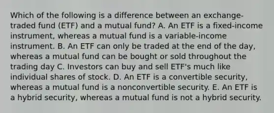 Which of the following is a difference between an exchange-traded fund (ETF) and a mutual fund? A. An ETF is a fixed-income instrument, whereas a mutual fund is a variable-income instrument. B. An ETF can only be traded at the end of the day, whereas a mutual fund can be bought or sold throughout the trading day C. Investors can buy and sell ETF's much like individual shares of stock. D. An ETF is a convertible security, whereas a mutual fund is a nonconvertible security. E. An ETF is a hybrid security, whereas a mutual fund is not a hybrid security.