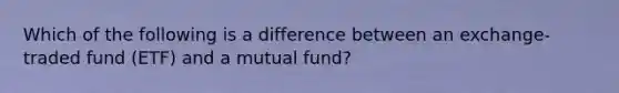 Which of the following is a difference between an exchange-traded fund (ETF) and a mutual fund?