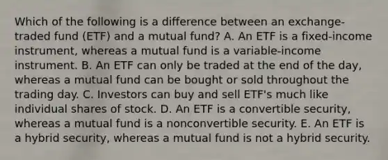 Which of the following is a difference between an exchange-traded fund (ETF) and a mutual fund? A. An ETF is a fixed-income instrument, whereas a mutual fund is a variable-income instrument. B. An ETF can only be traded at the end of the day, whereas a mutual fund can be bought or sold throughout the trading day. C. Investors can buy and sell ETF's much like individual shares of stock. D. An ETF is a convertible security, whereas a mutual fund is a nonconvertible security. E. An ETF is a hybrid security, whereas a mutual fund is not a hybrid security.