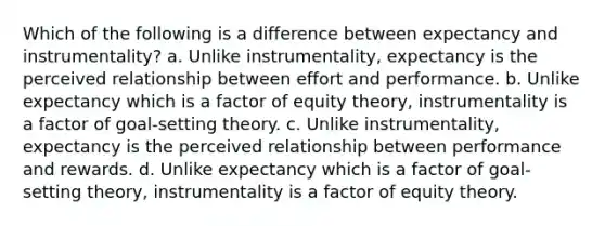 Which of the following is a difference between expectancy and instrumentality? a. Unlike instrumentality, expectancy is the perceived relationship between effort and performance. b. Unlike expectancy which is a factor of equity theory, instrumentality is a factor of goal-setting theory. c. Unlike instrumentality, expectancy is the perceived relationship between performance and rewards. d. Unlike expectancy which is a factor of goal-setting theory, instrumentality is a factor of equity theory.