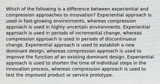 Which of the following is a difference between experiential and compression approaches to innovation? Experiential approach is used in fast-growing environments, whereas compression approach is used in highly uncertain environments. Experiential approach is used in periods of incremental change, whereas compression approach is used in periods of discontinuous change. Experiential approach is used to establish a new dominant design, whereas compression approach is used to improve the function of an existing dominant design. Experiential approach is used to shorten the time of individual steps in the innovation process, whereas compression approach is used to test the improved product or service prototype.