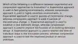 Which of the following is a difference between experiential and compression approaches to innovation? a. Experiential approach is used in fast-growing environments, whereas compression approach is used in highly uncertain environments. b. Experiential approach is used in periods of incremental change, whereas compression approach is used in periods of discontinuous change. c. Experiential approach is used to establish a new dominant design, whereas compression approach is used to improve the function of an existing dominant design. d. Experiential approach is used to shorten the time of individual steps in the innovation process, whereas compression approach is used to test the improved product or service prototype.