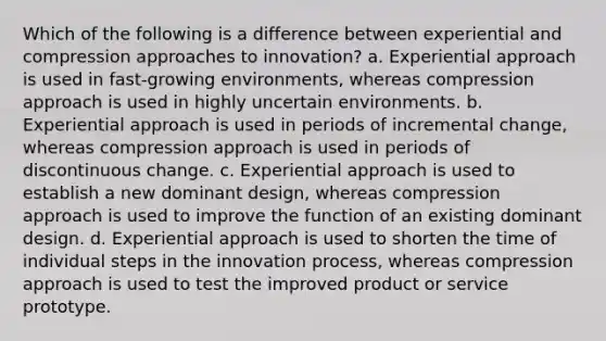 Which of the following is a difference between experiential and compression approaches to innovation? a. Experiential approach is used in fast-growing environments, whereas compression approach is used in highly uncertain environments. b. Experiential approach is used in periods of incremental change, whereas compression approach is used in periods of discontinuous change. c. Experiential approach is used to establish a new dominant design, whereas compression approach is used to improve the function of an existing dominant design. d. Experiential approach is used to shorten the time of individual steps in the innovation process, whereas compression approach is used to test the improved product or service prototype.