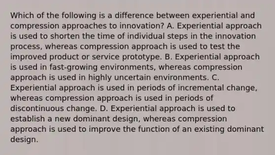 Which of the following is a difference between experiential and compression approaches to innovation? A. Experiential approach is used to shorten the time of individual steps in the innovation process, whereas compression approach is used to test the improved product or service prototype. B. Experiential approach is used in fast-growing environments, whereas compression approach is used in highly uncertain environments. C. Experiential approach is used in periods of incremental change, whereas compression approach is used in periods of discontinuous change. D. Experiential approach is used to establish a new dominant design, whereas compression approach is used to improve the function of an existing dominant design.