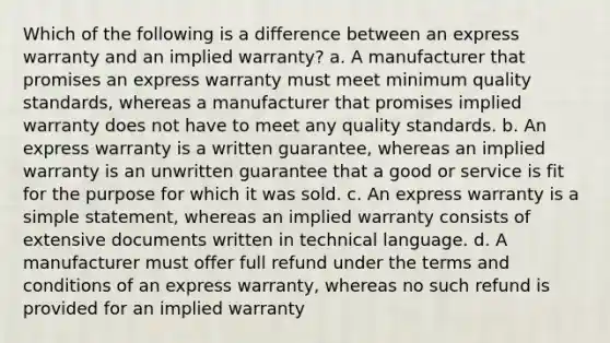 Which of the following is a difference between an express warranty and an implied warranty? a. A manufacturer that promises an express warranty must meet minimum quality standards, whereas a manufacturer that promises implied warranty does not have to meet any quality standards. b. An express warranty is a written guarantee, whereas an implied warranty is an unwritten guarantee that a good or service is fit for the purpose for which it was sold. c. An express warranty is a simple statement, whereas an implied warranty consists of extensive documents written in technical language. d. A manufacturer must offer full refund under the terms and conditions of an express warranty, whereas no such refund is provided for an implied warranty