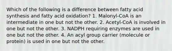 Which of the following is a difference between fatty acid synthesis and fatty acid oxidation? 1. Malonyl-CoA is an intermediate in one but not the other. 2. Acetyl-CoA is involved in one but not the other. 3. NADPH requiring enzymes are used in one but not the other. 4. An acyl group carrier (molecule or protein) is used in one but not the other.