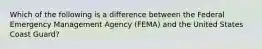 Which of the following is a difference between the Federal Emergency Management Agency (FEMA) and the United States Coast Guard?