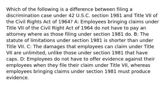 Which of the following is a difference between filing a discrimination case under 42 U.S.C. section 1981 and Title VII of the Civil Rights Act of 1964? A: Employees bringing claims under Title VII of the Civil Right Act of 1964 do not have to pay an attorney where as those filing under section 1981 do. B: The statute of limitations under section 1981 is shorter than under Title VII. C: The damages that employees can claim under Title VII are unlimited, unlike those under section 1981 that have caps. D: Employees do not have to offer evidence against their employees when they file their claim under Title VII, whereas employees bringing claims under section 1981 must produce evidence.