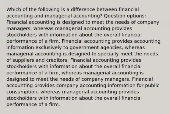 Which of the following is a difference between financial accounting and managerial accounting? Question options: Financial accounting is designed to meet the needs of company managers, whereas managerial accounting provides stockholders with information about the overall financial performance of a firm. Financial accounting provides accounting information exclusively to government agencies, whereas managerial accounting is designed to specially meet the needs of suppliers and creditors. Financial accounting provides stockholders with information about the overall financial performance of a firm, whereas managerial accounting is designed to meet the needs of company managers. Financial accounting provides company accounting information for public consumption, whereas managerial accounting provides stockholders with information about the overall financial performance of a firm.