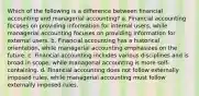 Which of the following is a difference between financial accounting and managerial accounting? a. Financial accounting focuses on providing information for internal users, while managerial accounting focuses on providing information for external users. b. Financial accounting has a historical orientation, while managerial accounting emphasizes on the future. c. Financial accounting includes various disciplines and is broad in scope, while managerial accounting is more self-containing. d. Financial accounting does not follow externally imposed rules, while managerial accounting must follow externally imposed rules.