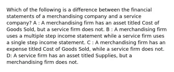 Which of the following is a difference between the financial statements of a merchandising company and a service company? A : A merchandising firm has an asset titled Cost of Goods Sold, but a service firm does not. B : A merchandising firm uses a multiple step income statement while a service firm uses a single step income statement. C : A merchandising firm has an expense titled Cost of Goods Sold, while a service firm does not. D: A service firm has an asset titled Supplies, but a merchandising firm does not.