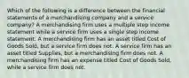 Which of the following is a difference between the financial statements of a merchandising company and a service company? A merchandising firm uses a multiple step income statement while a service firm uses a single step income statement. A merchandising firm has an asset titled Cost of Goods Sold, but a service firm does not. A service firm has an asset titled Supplies, but a merchandising firm does not. A merchandising firm has an expense titled Cost of Goods Sold, while a service firm does not.