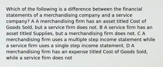 Which of the following is a difference between the financial statements of a merchandising company and a service company? A A merchandising firm has an asset titled Cost of Goods Sold, but a service firm does not. B A service firm has an asset titled Supplies, but a merchandising firm does not. C A merchandising firm uses a multiple step income statement while a service firm uses a single step income statement. D A merchandising firm has an expense titled Cost of Goods Sold, while a service firm does not