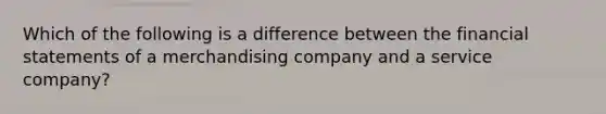 Which of the following is a difference between the <a href='https://www.questionai.com/knowledge/kFBJaQCz4b-financial-statements' class='anchor-knowledge'>financial statements</a> of a merchandising company and a service company?