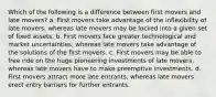 ​Which of the following is a difference between first movers and late movers? a. ​First movers take advantage of the inflexibility of late movers, whereas late movers may be locked into a given set of fixed assets. b. ​First movers face greater technological and market uncertainties, whereas late movers take advantage of the solutions of the first movers. c. ​First movers may be able to free ride on the huge pioneering investments of late movers, whereas late movers have to make preemptive investments. d. ​First movers attract more late entrants, whereas late movers erect entry barriers for further entrants.