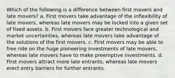 ​Which of the following is a difference between first movers and late movers? a. ​First movers take advantage of the inflexibility of late movers, whereas late movers may be locked into a given set of fixed assets. b. ​First movers face greater technological and market uncertainties, whereas late movers take advantage of the solutions of the first movers. c. ​First movers may be able to free ride on the huge pioneering investments of late movers, whereas late movers have to make preemptive investments. d. ​First movers attract more late entrants, whereas late movers erect entry barriers for further entrants.