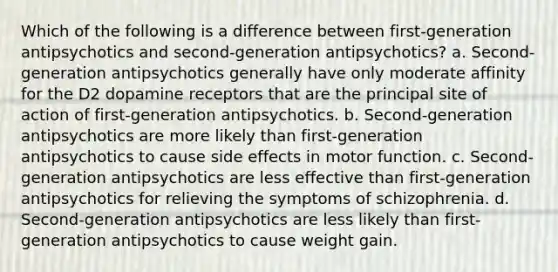 Which of the following is a difference between first-generation antipsychotics and second-generation antipsychotics? a. Second-generation antipsychotics generally have only moderate affinity for the D2 dopamine receptors that are the principal site of action of first-generation antipsychotics. b. Second-generation antipsychotics are more likely than first-generation antipsychotics to cause side effects in motor function. c. Second-generation antipsychotics are less effective than first-generation antipsychotics for relieving the symptoms of schizophrenia. d. Second-generation antipsychotics are less likely than first-generation antipsychotics to cause weight gain.