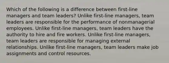 Which of the following is a difference between first-line managers and team leaders? Unlike first-line managers, team leaders are responsible for the performance of nonmanagerial employees. Unlike first-line managers, team leaders have the authority to hire and fire workers. Unlike first-line managers, team leaders are responsible for managing external relationships. Unlike first-line managers, team leaders make job assignments and control resources.