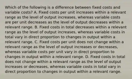 Which of the following is a difference between fixed costs and variable costs? A. Fixed costs per unit increases within a relevant range as the level of output increases, whereas variable costs are per unit decreases as the level of output decreases within a relevant range. B. Fixed costs in total decreases within a relevant range as the level of output increases, whereas variable costs in total vary in direct proportion to changes in output within a relevant range. C. Fixed costs per unit does not change within a relevant range as the level of output increases or decreases, whereas variable costs per unit vary in direct proportion to changes in output within a relevant range. D. Fixed costs in total does not change within a relevant range as the level of output increases or decreases, whereas variable costs in total vary in direct proportion to changes in output within a relevant range.