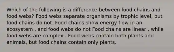 Which of the following is a difference between food chains and food webs? Food webs separate organisms by trophic level, but food chains do not. Food chains show <a href='https://www.questionai.com/knowledge/kwLSHuYdqg-energy-flow' class='anchor-knowledge'>energy flow</a> in an ecosystem , and food webs do not Food chains are linear , while food webs are complex . Food webs contain both plants and animals, but food chains contain only plants.