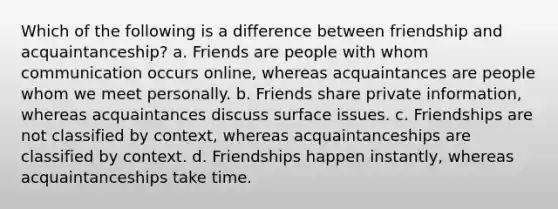 Which of the following is a difference between friendship and acquaintanceship? a. Friends are people with whom communication occurs online, whereas acquaintances are people whom we meet personally. b. Friends share private information, whereas acquaintances discuss surface issues. c. Friendships are not classified by context, whereas acquaintanceships are classified by context. d. Friendships happen instantly, whereas acquaintanceships take time.