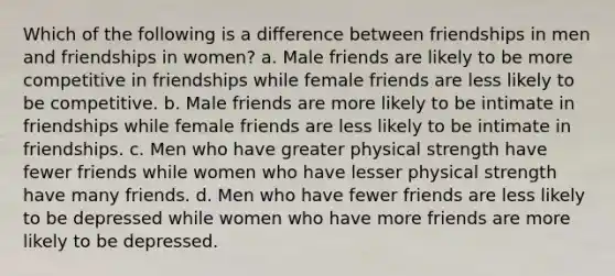 Which of the following is a difference between friendships in men and friendships in women? a. Male friends are likely to be more competitive in friendships while female friends are less likely to be competitive. b. Male friends are more likely to be intimate in friendships while female friends are less likely to be intimate in friendships. c. Men who have greater physical strength have fewer friends while women who have lesser physical strength have many friends. d. Men who have fewer friends are less likely to be depressed while women who have more friends are more likely to be depressed.