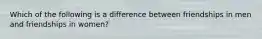 Which of the following is a difference between friendships in men and friendships in women?