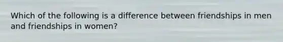 Which of the following is a difference between friendships in men and friendships in women?
