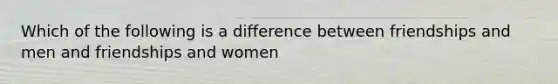 Which of the following is a difference between friendships and men and friendships and women