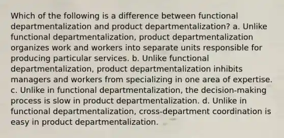 Which of the following is a difference between functional departmentalization and product departmentalization? a. Unlike functional departmentalization, product departmentalization organizes work and workers into separate units responsible for producing particular services. b. Unlike functional departmentalization, product departmentalization inhibits managers and workers from specializing in one area of expertise. c. Unlike in functional departmentalization, the decision-making process is slow in product departmentalization. d. Unlike in functional departmentalization, cross-department coordination is easy in product departmentalization.