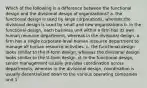 Which of the following is a difference between the functional design and the divisional design of organizations? a. the functional design is used by large corporations, whereas the divisional design is used by small and new organizations b. in the functional design, each business unit within a firm has its own human resource department, whereas in the divisional design, a firm has a single corporate-level human resource department to manage all human resource activities. c. the functional design looks similar to the H-form design, whereas the divisional design looks similar to the U-form design. d. In the functional design, senior management usually provides coordination across departments, whereas in the divisional design, coordination is usually decentralized down to the various operating companies unit 1