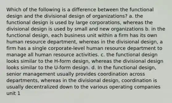 Which of the following is a difference between the functional design and the divisional design of organizations? a. the functional design is used by large corporations, whereas the divisional design is used by small and new organizations b. in the functional design, each business unit within a firm has its own human resource department, whereas in the divisional design, a firm has a single corporate-level human resource department to manage all human resource activities. c. the functional design looks similar to the H-form design, whereas the divisional design looks similar to the U-form design. d. In the functional design, senior management usually provides coordination across departments, whereas in the divisional design, coordination is usually decentralized down to the various operating companies unit 1