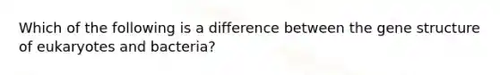 Which of the following is a difference between the gene structure of eukaryotes and bacteria?