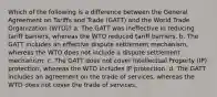 Which of the following is a difference between the General Agreement on Tariffs and Trade (GATT) and the World Trade Organization (WTO)? a. The GATT was ineffective in reducing tariff barriers, whereas the WTO reduced tariff barriers. b. The GATT includes an effective dispute settlement mechanism, whereas the WTO does not include a dispute settlement mechanism. c. The GATT does not cover Intellectual Property (IP) protection, whereas the WTO includes IP protection. d. The GATT includes an agreement on the trade of services, whereas the WTO does not cover the trade of services.