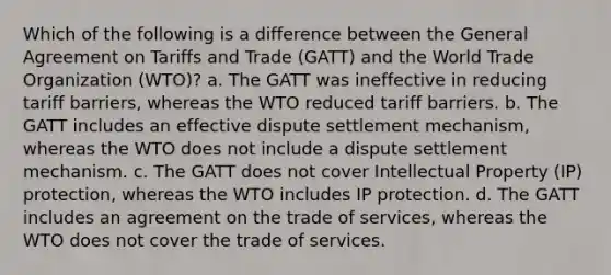 Which of the following is a difference between the General Agreement on Tariffs and Trade (GATT) and the World Trade Organization (WTO)? a. The GATT was ineffective in reducing tariff barriers, whereas the WTO reduced tariff barriers. b. The GATT includes an effective dispute settlement mechanism, whereas the WTO does not include a dispute settlement mechanism. c. The GATT does not cover Intellectual Property (IP) protection, whereas the WTO includes IP protection. d. The GATT includes an agreement on the trade of services, whereas the WTO does not cover the trade of services.