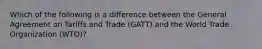 ​Which of the following is a difference between the General Agreement on Tariffs and Trade (GATT) and the World Trade Organization (WTO)?