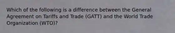 ​Which of the following is a difference between the General Agreement on Tariffs and Trade (GATT) and the World Trade Organization (WTO)?