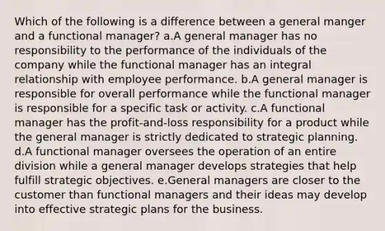 Which of the following is a difference between a general manger and a functional manager? a.A general manager has no responsibility to the performance of the individuals of the company while the functional manager has an integral relationship with employee performance. b.A general manager is responsible for overall performance while the functional manager is responsible for a specific task or activity. c.A functional manager has the profit-and-loss responsibility for a product while the general manager is strictly dedicated to strategic planning. d.A functional manager oversees the operation of an entire division while a general manager develops strategies that help fulfill strategic objectives. e.General managers are closer to the customer than functional managers and their ideas may develop into effective strategic plans for the business.