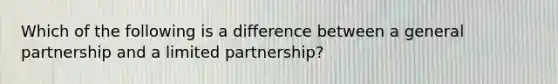 Which of the following is a difference between a general partnership and a limited partnership?