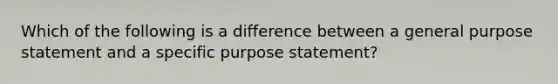 Which of the following is a difference between a general purpose statement and a specific purpose statement?