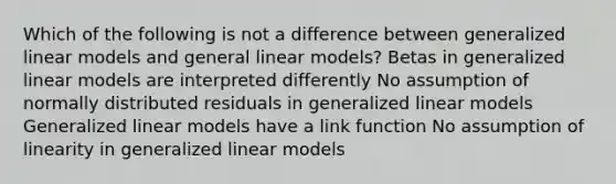 Which of the following is not a difference between generalized linear models and general linear models? Betas in generalized linear models are interpreted differently No assumption of normally distributed residuals in generalized linear models Generalized linear models have a link function No assumption of linearity in generalized linear models