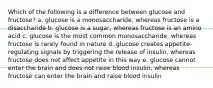 Which of the following is a difference between glucose and fructose? a. glucose is a monosaccharide, whereas fructose is a disaccharide b. glucose is a sugar, whereas fructose is an amino acid c. glucose is the most common monosaccharide, whereas fructose is rarely found in nature d. glucose creates appetite-regulating signals by triggering the release of insulin, whereas fructose does not affect appetite in this way e. glucose cannot enter the brain and does not raise blood insulin, whereas fructose can enter the brain and raise blood insulin