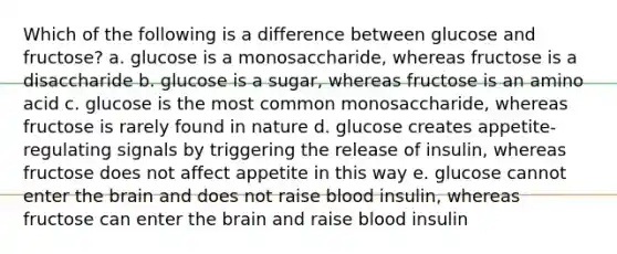 Which of the following is a difference between glucose and fructose? a. glucose is a monosaccharide, whereas fructose is a disaccharide b. glucose is a sugar, whereas fructose is an amino acid c. glucose is the most common monosaccharide, whereas fructose is rarely found in nature d. glucose creates appetite-regulating signals by triggering the release of insulin, whereas fructose does not affect appetite in this way e. glucose cannot enter the brain and does not raise blood insulin, whereas fructose can enter the brain and raise blood insulin