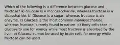 Which of the following is a difference between glucose and fructose? a) Glucose is a monosaccharide, whereas fructose is a disaccharide. b) Glucose is a sugar, whereas fructose is an enzyme. c) Glucose is the most common monosaccharide, whereas fructose is rarely found in nature. d) Body cells take in glucose to use for energy while most fructose is absorbed by the liver. e) Glucose cannot be used by brain cells for energy while fructose can be used.