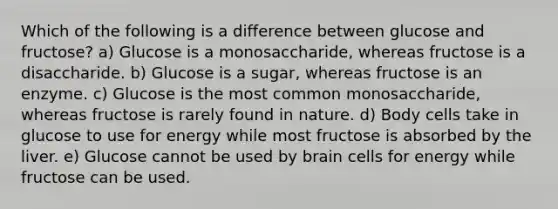 Which of the following is a difference between glucose and fructose? a) Glucose is a monosaccharide, whereas fructose is a disaccharide. b) Glucose is a sugar, whereas fructose is an enzyme. c) Glucose is the most common monosaccharide, whereas fructose is rarely found in nature. d) Body cells take in glucose to use for energy while most fructose is absorbed by the liver. e) Glucose cannot be used by brain cells for energy while fructose can be used.