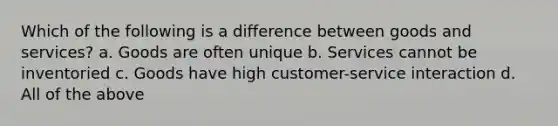 Which of the following is a difference between goods and services? a. Goods are often unique b. Services cannot be inventoried c. Goods have high customer-service interaction d. All of the above