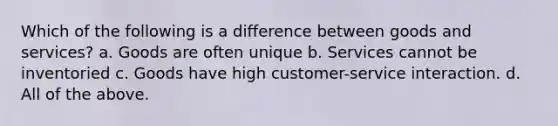 Which of the following is a difference between goods and services? a. Goods are often unique b. Services cannot be inventoried c. Goods have high customer-service interaction. d. All of the above.