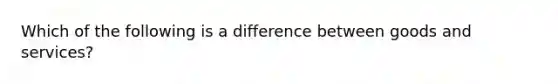 Which of the following is a difference between goods and services?